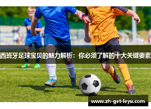 西班牙足球宝贝的魅力解析:你必须了解的十大关键要素 西班牙足球宝贝的魅力解析:你必须了解的十大关键要素