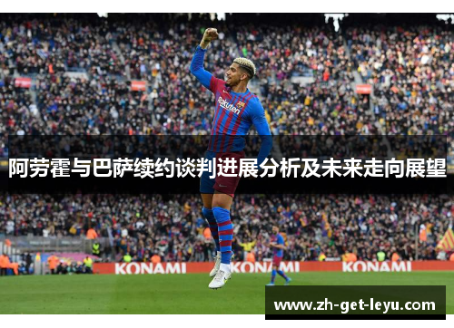 阿劳霍与巴萨续约谈判进展分析及未来走向展望 阿劳霍与巴萨续约谈判进展分析及未来走向展望
