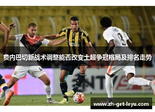 费内巴切新战术调整能否改变土超争冠格局及排名走势