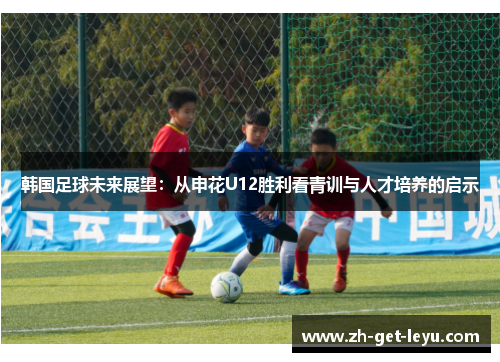 韩国足球未来展望:从申花U12胜利看青训与人才培养的启示 韩国足球未来展望:从申花U12胜利看青训与人才培养的启示
