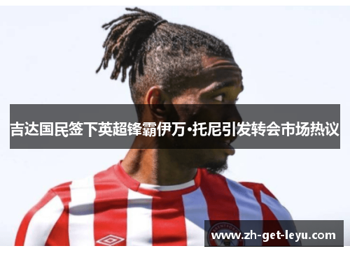 吉达国民签下英超锋霸伊万·托尼引发转会市场热议