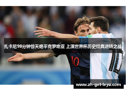 扎卡尼98分钟惊天绝平克罗地亚 上演世界杯历史经典逆转之战 扎卡尼98分钟惊天绝平克罗地亚 上演世界杯历史经典逆转之战